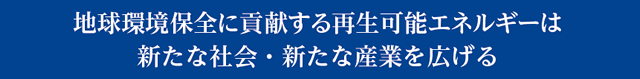 地球環境保全に貢献する再生可能エネルギーは新たな社会・新たな産業を広げる